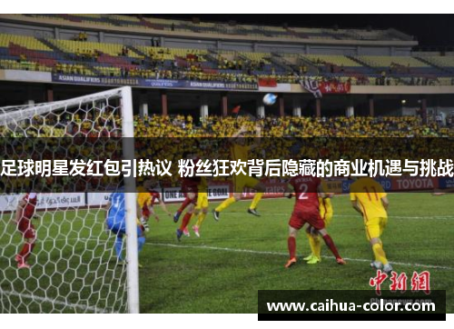 足球明星发红包引热议 粉丝狂欢背后隐藏的商业机遇与挑战